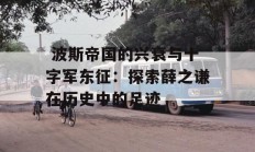  波斯帝国的兴衰与十字军东征：探索薛之谦在历史中的足迹